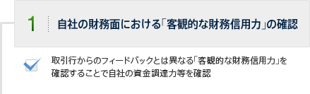 1.自社の財務面における｢客観的な財務信用力｣の確認　取引行からのフィードバックとは異なる｢客観的な財務信用力｣を
            確認することで自社の資金調達力等を確認